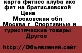 карта фитнес клуба икс фит на братиславской › Цена ­ 12 000 - Московская обл., Москва г. Спортивные и туристические товары » Другое   